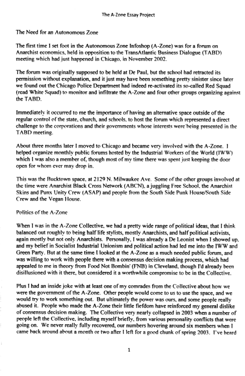 The A Zone Essay Project  The Need for an Autonomous Zone  “The fisttime I set oot i the Autonomous Zone Ifoshop (A-Zone) was for a forum on Anarchist economics. held in opposition o the Trans Atlantic Business Dialogue (TABD) meeting which had just happened in Chicago. in November 2002  “The forum was originally supposed 10 be held at De Paul, but the school had retracted its permission without explanation, and it jus may have been something prefy siniste since later ‘we found out the Chicago Police Department had indeed re-activated it so-caled Red Squad (rcad White Squad) to monitor and infltrate the A-Zone and four other groups organizing against the TABD.  Immediately it occurred to me the importance of having an aternative space outside of the regular control of the stat, church, and schools.to host the forum which represented a direct challenge o the comorations and their goverments whose inerests were heing presented in the TABD meeting.  About three months later | moved to Chicago and became very involved with the A-Zone. | helped organize monthly public forums hosted by the Indusirial Workers of the World (TWW) ‘which | was also a member of, though most of my fime there was spent just keeping the door open for whom cver may drop in  “This was the Buckiown space. i 2129 N. Milwaukee Ave. Some ofthe other groups involved at the time were Anarchist Black Cross Network (ABCN).a juggling Free School. the Anarchist Skins and Punx Unity Crew (ASAP) and people from the South Side Punk House/South Side Crew and the Vegan House.  Politics of the A-Zone  ‘When 1 was in the A-Zone Collective, we had a pretty wide range of politcal ideas,tha | think balanced out roughly to heing half life stylists, mostly Anarchists, and halfpoliica actvists, again mostly but not only Anarchists. Personally, I was aready a De Leonist when 1 showed up. and my beliefin Socialist Industrial Unionism and poliicalaction had led me into the IWW and Green Party. But a the same time [ looked at the A-Zone as a much needed public forum, and was wiling to work with people there with a consensus decision making process, which had appealed to me intheory from Food Not Bombin’ (FNB) in Cleveland. though Id aiready been disllusioned with it ther, but considered it a worthwhile compromise o be in the Collctive.  Plus I had an inside joke with at least one of my comrades from the Collective about how we were the goverment of the A-Zone. Other people would come 10 us 0 use the space, and we ‘would ry 1o work something out. But ulimately the power was ours, and some people really abused it People who made the A-Zone their lile fiefdom have reinforced my general dislke. of consensus decision making. The Collective very nearly colapsed in 2003 when a number of people let the Collective. including mysel briefly. rom various personality conflcts that were going on. We never really fully recovered, our numbers hovering around six members when | came hack around about a month or two aflr | 1ef for a good chunk of spring 2003. I’ve heard  